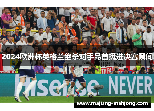 2024欧洲杯英格兰绝杀对手昂首挺进决赛瞬间 2024欧洲杯英格兰绝杀对手昂首挺进决赛瞬间