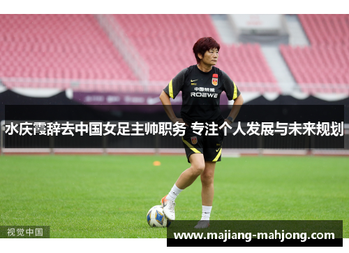 水庆霞辞去中国女足主帅职务 专注个人发展与未来规划 水庆霞辞去中国女足主帅职务 专注个人发展与未来规划