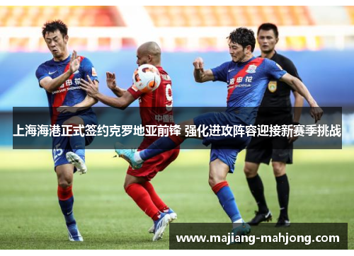 上海海港正式签约克罗地亚前锋 强化进攻阵容迎接新赛季挑战