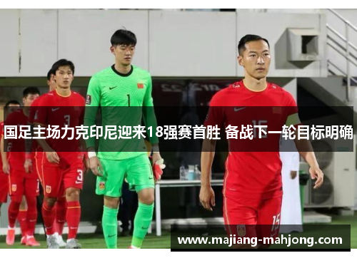 国足主场力克印尼迎来18强赛首胜 备战下一轮目标明确