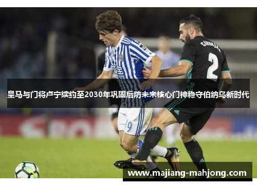皇马与门将卢宁续约至2030年巩固后防未来核心门神稳守伯纳乌新时代